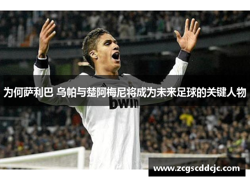 为何萨利巴 乌帕与楚阿梅尼将成为未来足球的关键人物