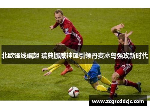 北欧锋线崛起 瑞典挪威神锋引领丹麦冰岛强攻新时代