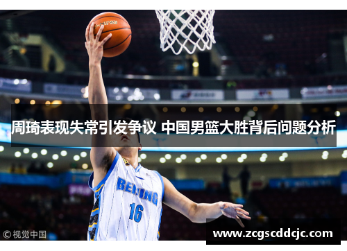 周琦表现失常引发争议 中国男篮大胜背后问题分析