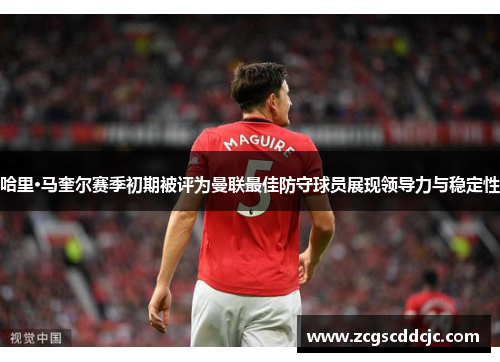 哈里·马奎尔赛季初期被评为曼联最佳防守球员展现领导力与稳定性