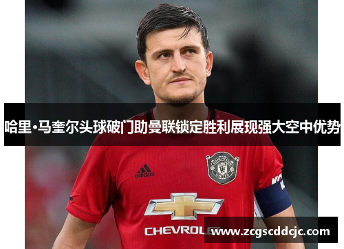 哈里·马奎尔头球破门助曼联锁定胜利展现强大空中优势