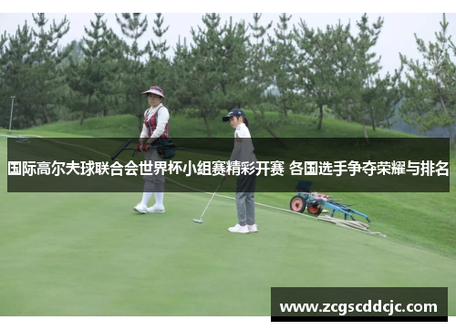 国际高尔夫球联合会世界杯小组赛精彩开赛 各国选手争夺荣耀与排名