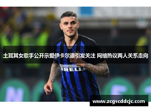 土耳其女歌手公开示爱伊卡尔迪引发关注 网络热议两人关系走向